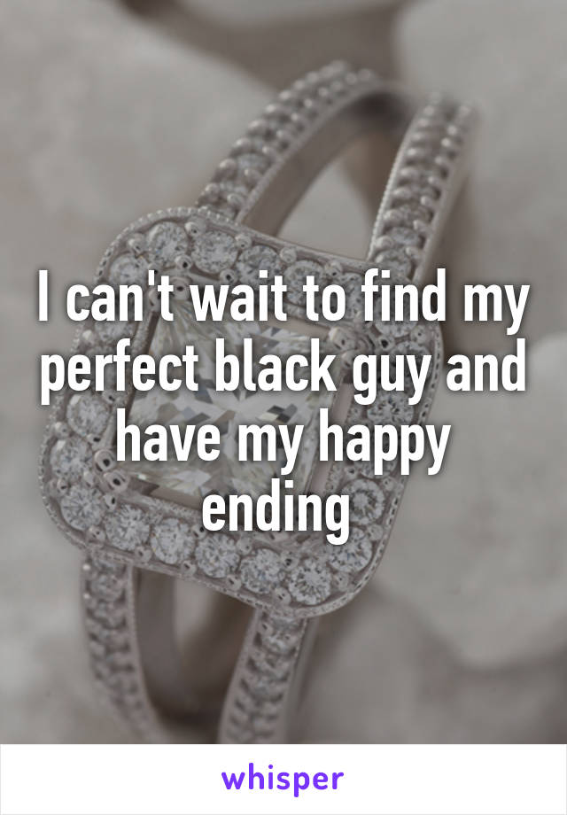 I can't wait to find my perfect black guy and have my happy ending 