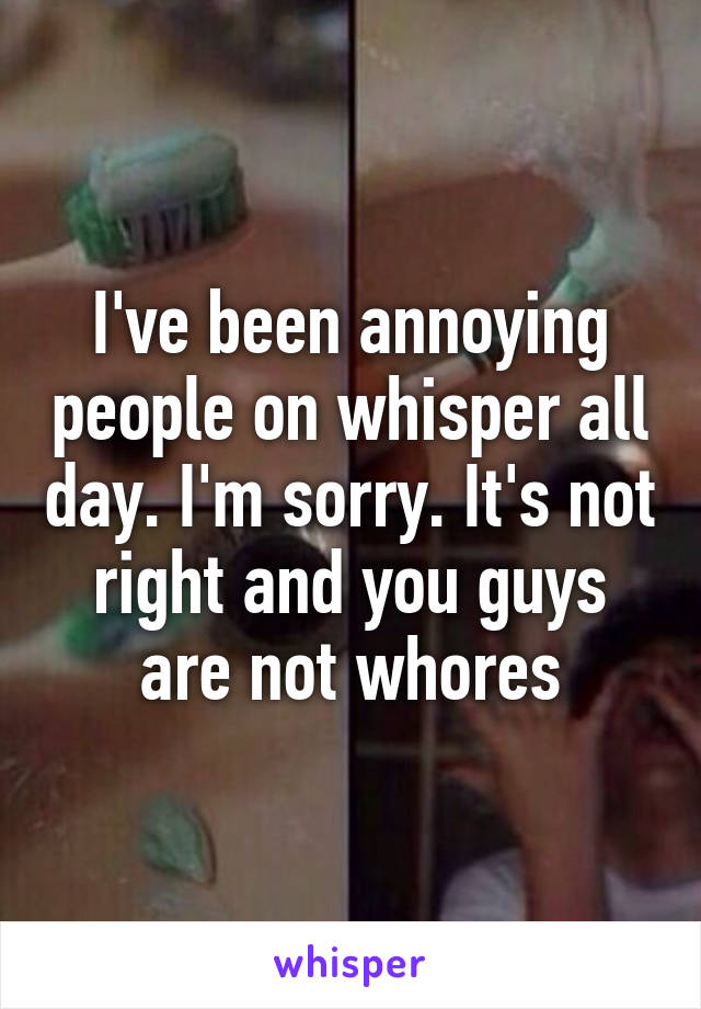 I've been annoying people on whisper all day. I'm sorry. It's not right and you guys are not whores