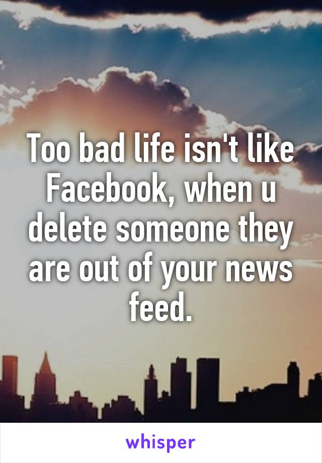 Too bad life isn't like Facebook, when u delete someone they are out of your news feed.