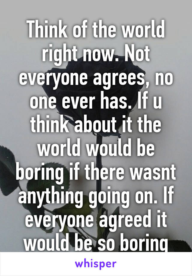 Think of the world right now. Not everyone agrees, no one ever has. If u think about it the world would be boring if there wasnt anything going on. If everyone agreed it would be so boring