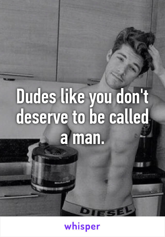 Dudes like you don't deserve to be called a man.