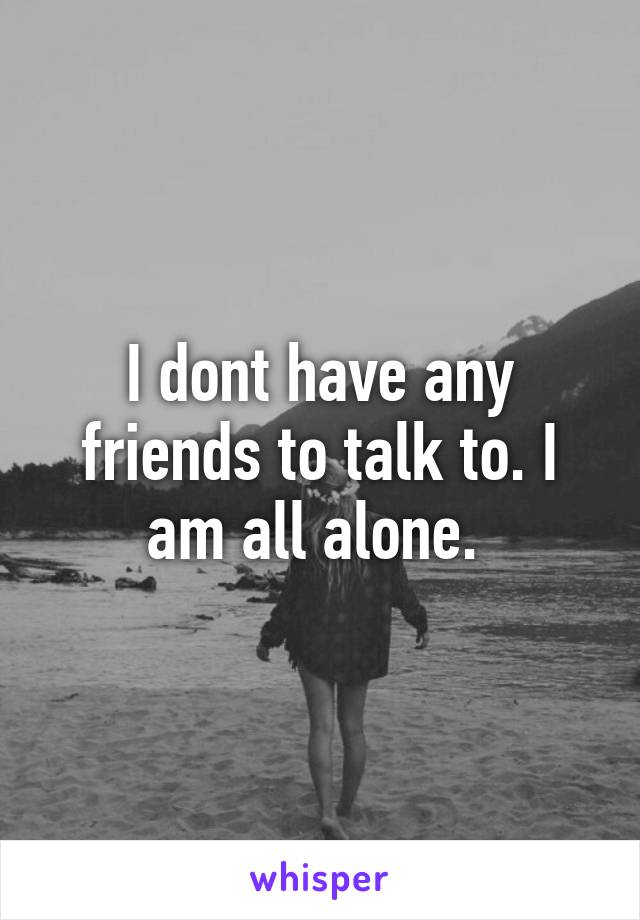 I dont have any friends to talk to. I am all alone. 