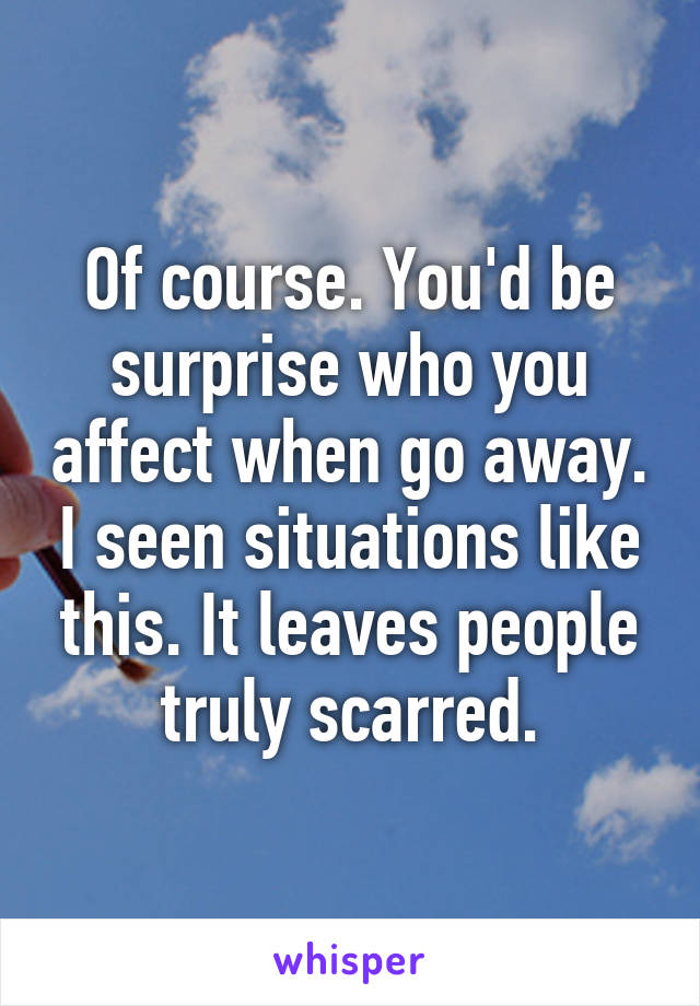 Of course. You'd be surprise who you affect when go away. I seen situations like this. It leaves people truly scarred.