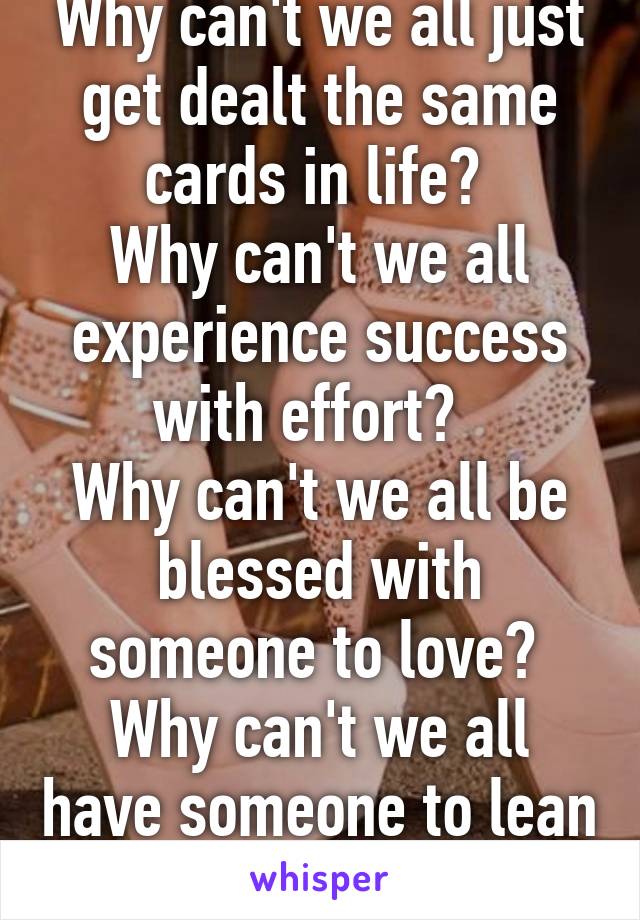 Why can't we all just get dealt the same cards in life? 
Why can't we all experience success with effort?  
Why can't we all be blessed with someone to love? 
Why can't we all have someone to lean on?