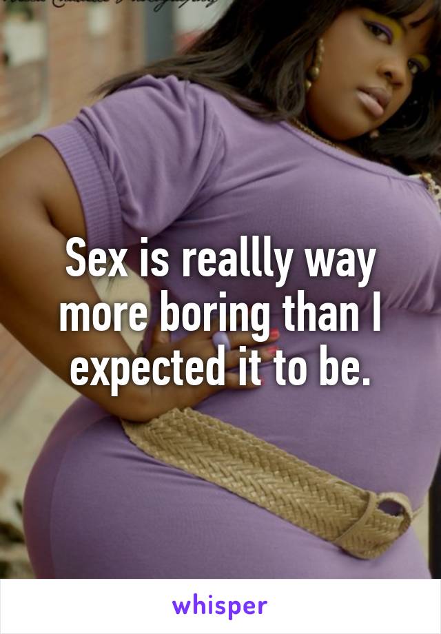 Sex is reallly way more boring than I expected it to be.