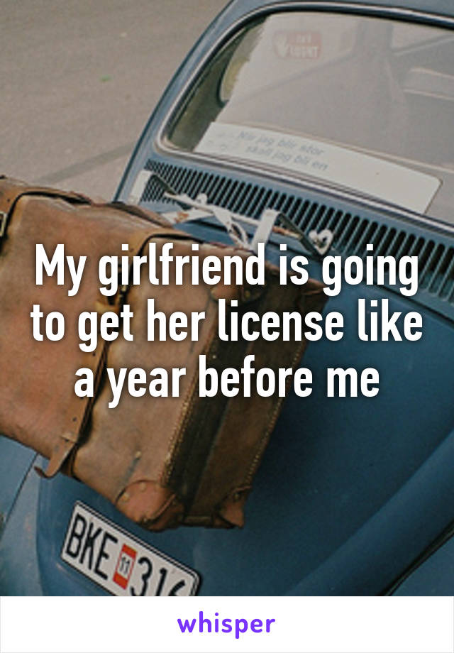 My girlfriend is going to get her license like a year before me