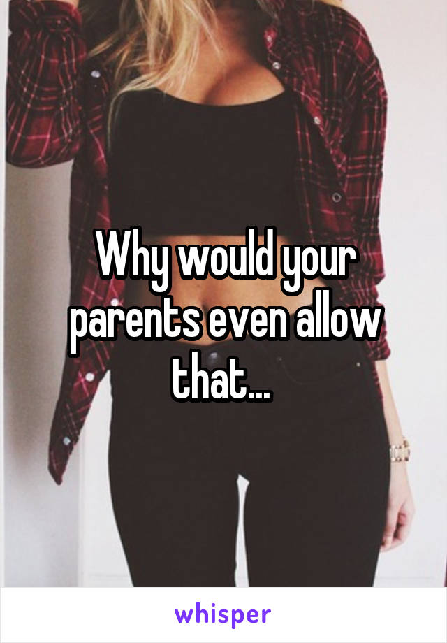 Why would your parents even allow that... 