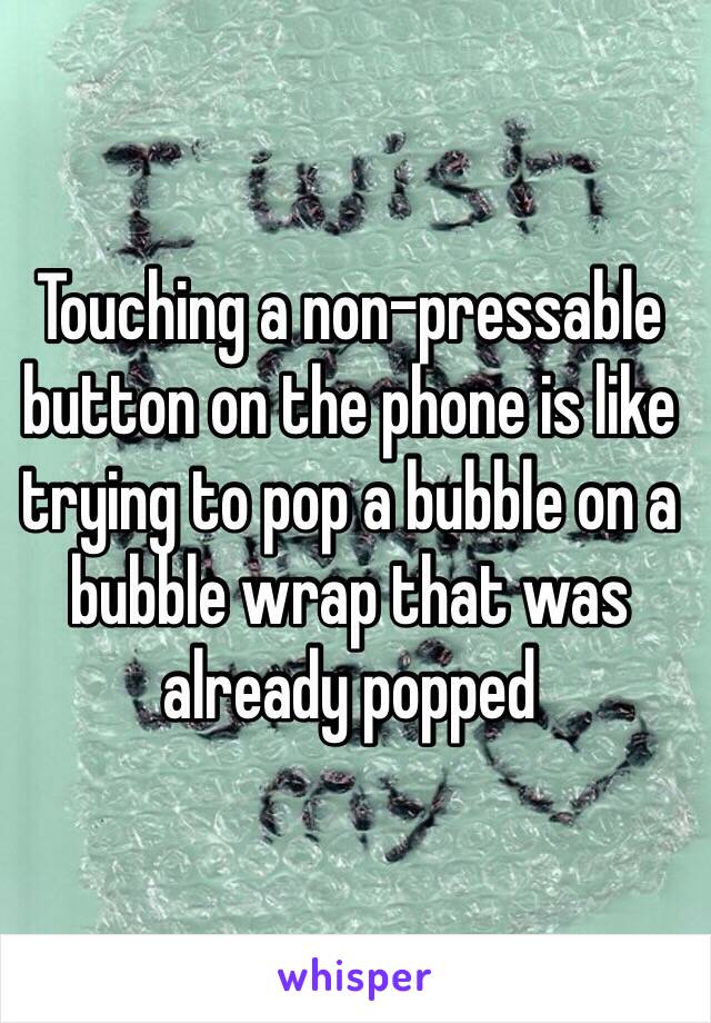 Touching a non-pressable button on the phone is like trying to pop a bubble on a bubble wrap that was already popped