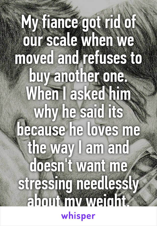 My fiance got rid of our scale when we moved and refuses to buy another one.
When I asked him why he said its because he loves me the way I am and doesn't want me stressing needlessly about my weight.