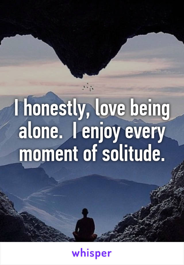 I honestly, love being alone.  I enjoy every moment of solitude.