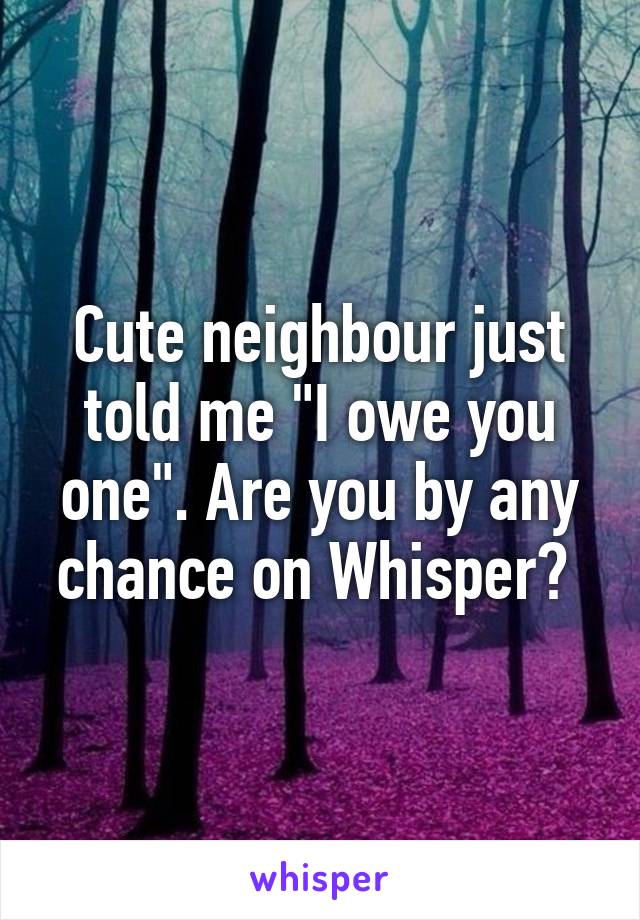 Cute neighbour just told me "I owe you one". Are you by any chance on Whisper? 