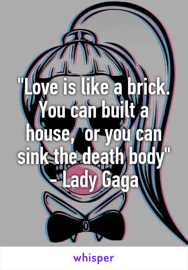 "Love is like a brick.
You can built a house,  or you can sink the death body" - Lady Gaga