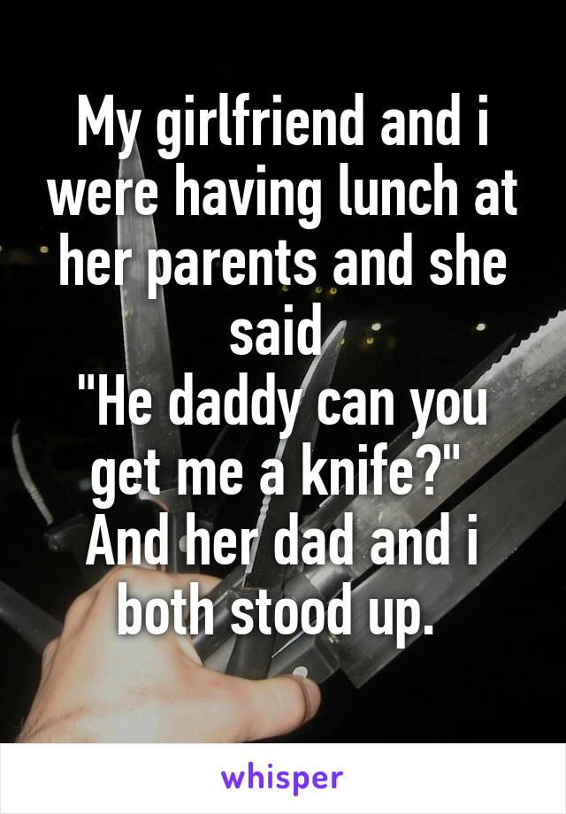 My girlfriend and i were having lunch at her parents and she said 
"He daddy can you get me a knife?" 
And her dad and i both stood up. 
