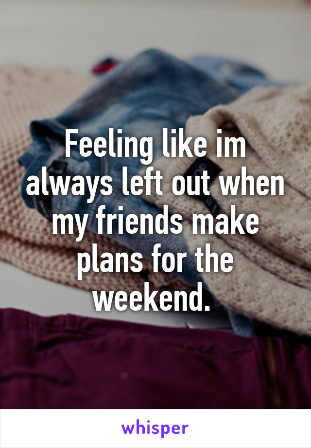 Feeling like im always left out when my friends make plans for the weekend. 