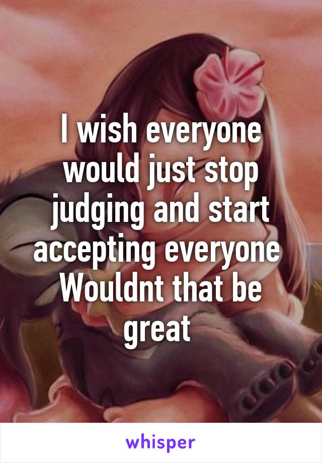 I wish everyone would just stop judging and start accepting everyone 
Wouldnt that be great 