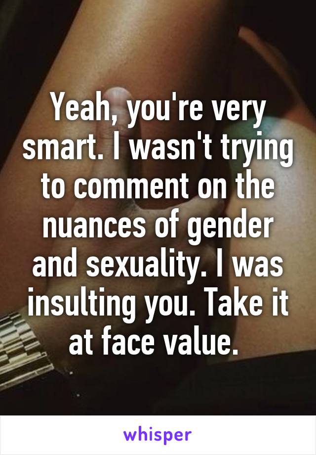 Yeah, you're very smart. I wasn't trying to comment on the nuances of gender and sexuality. I was insulting you. Take it at face value. 