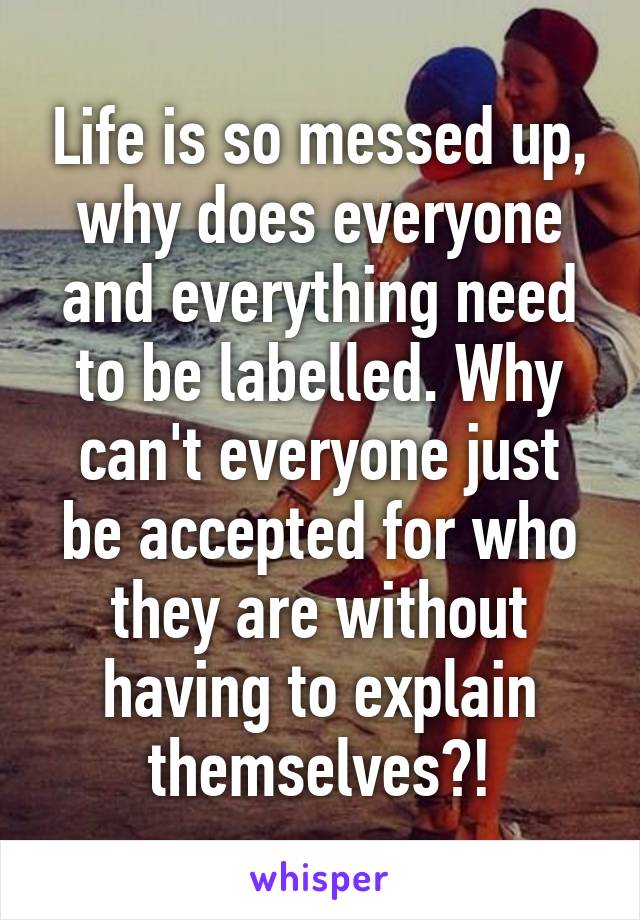 Life is so messed up, why does everyone and everything need to be labelled. Why can't everyone just be accepted for who they are without having to explain themselves?!