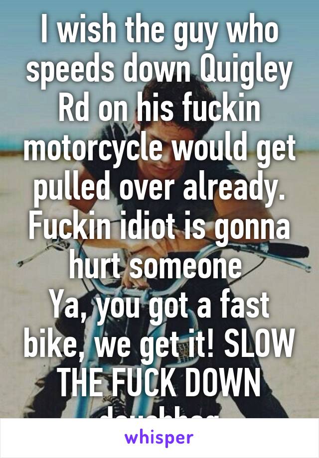 I wish the guy who speeds down Quigley Rd on his fuckin motorcycle would get pulled over already. Fuckin idiot is gonna hurt someone 
Ya, you got a fast bike, we get it! SLOW THE FUCK DOWN douchbag