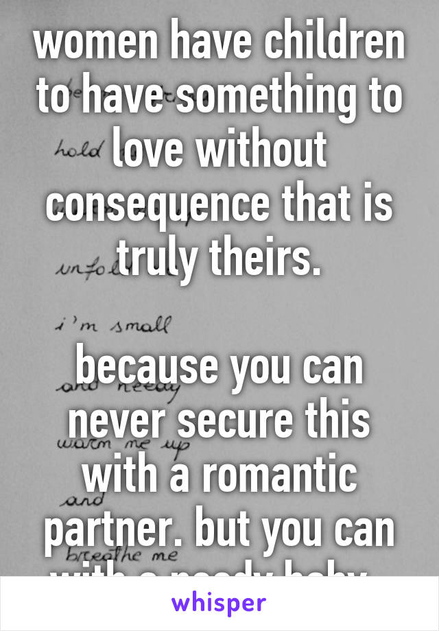 women have children to have something to love without consequence that is truly theirs.

because you can never secure this with a romantic partner. but you can with a needy baby. 