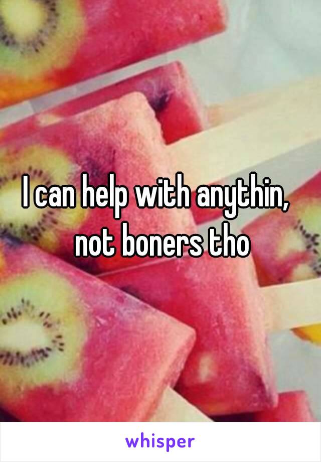 I can help with anythin,  not boners tho