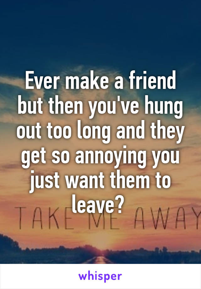 Ever make a friend but then you've hung out too long and they get so annoying you just want them to leave? 