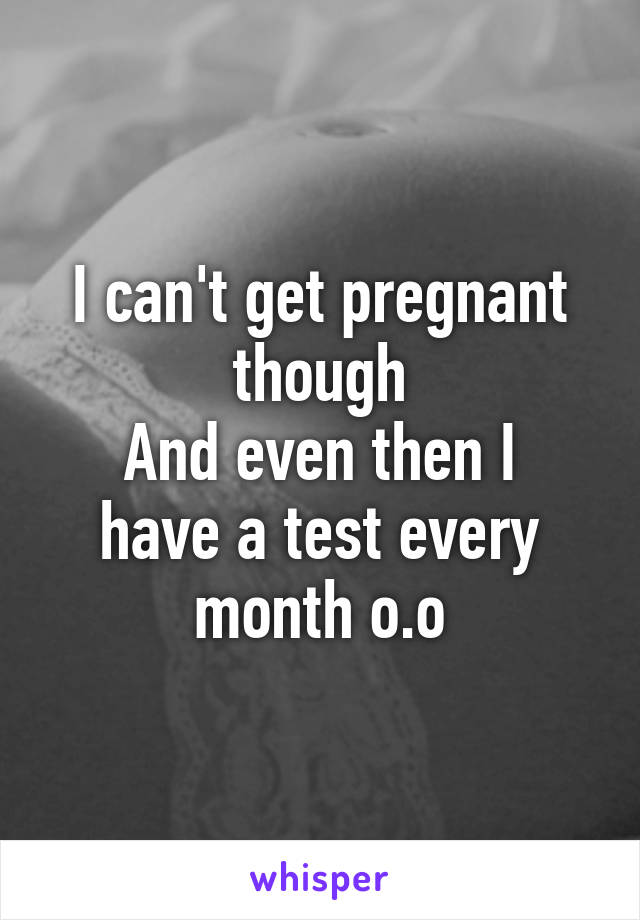 I can't get pregnant though
And even then I have a test every month o.o