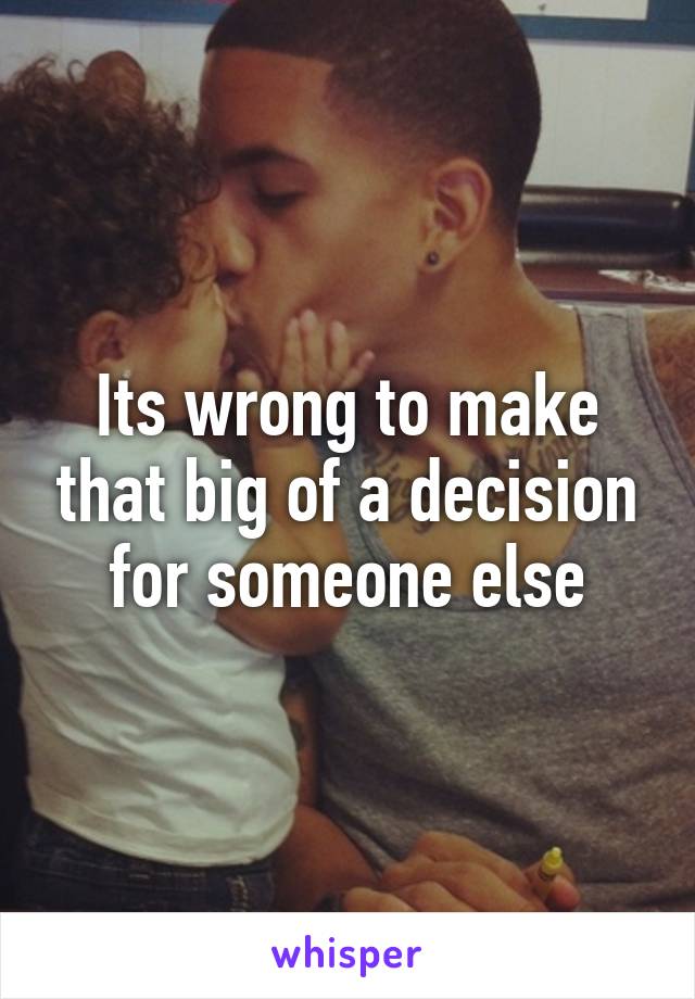 Its wrong to make that big of a decision for someone else