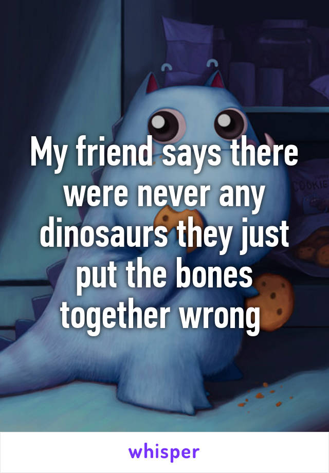 My friend says there were never any dinosaurs they just put the bones together wrong 