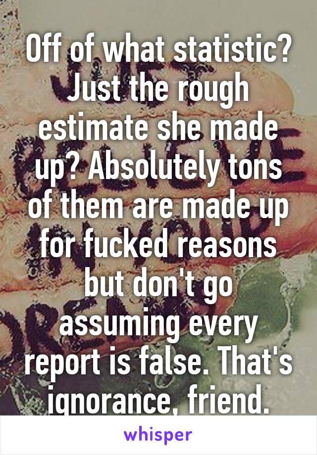 Off of what statistic? Just the rough estimate she made up? Absolutely tons of them are made up for fucked reasons but don't go assuming every report is false. That's ignorance, friend.