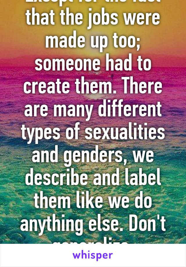 Except for the fact that the jobs were made up too; someone had to create them. There are many different types of sexualities and genders, we describe and label them like we do anything else. Don't generalize, specialize.