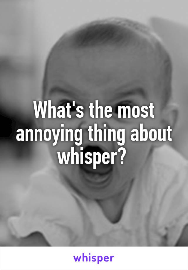 What's the most annoying thing about whisper? 