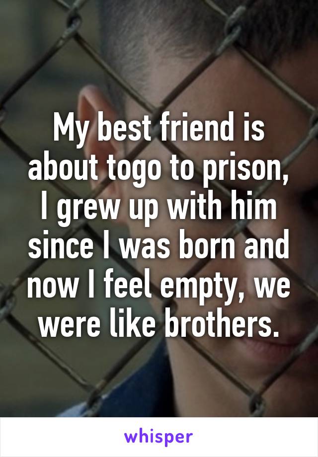 My best friend is about togo to prison, I grew up with him since I was born and now I feel empty, we were like brothers.