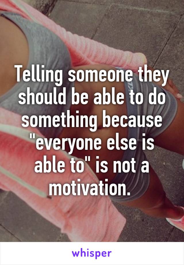 Telling someone they should be able to do something because "everyone else is able to" is not a motivation. 