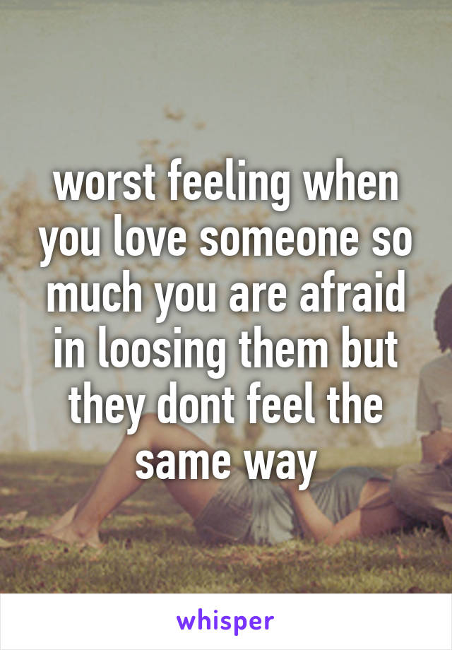 worst feeling when you love someone so much you are afraid in loosing them but they dont feel the same way