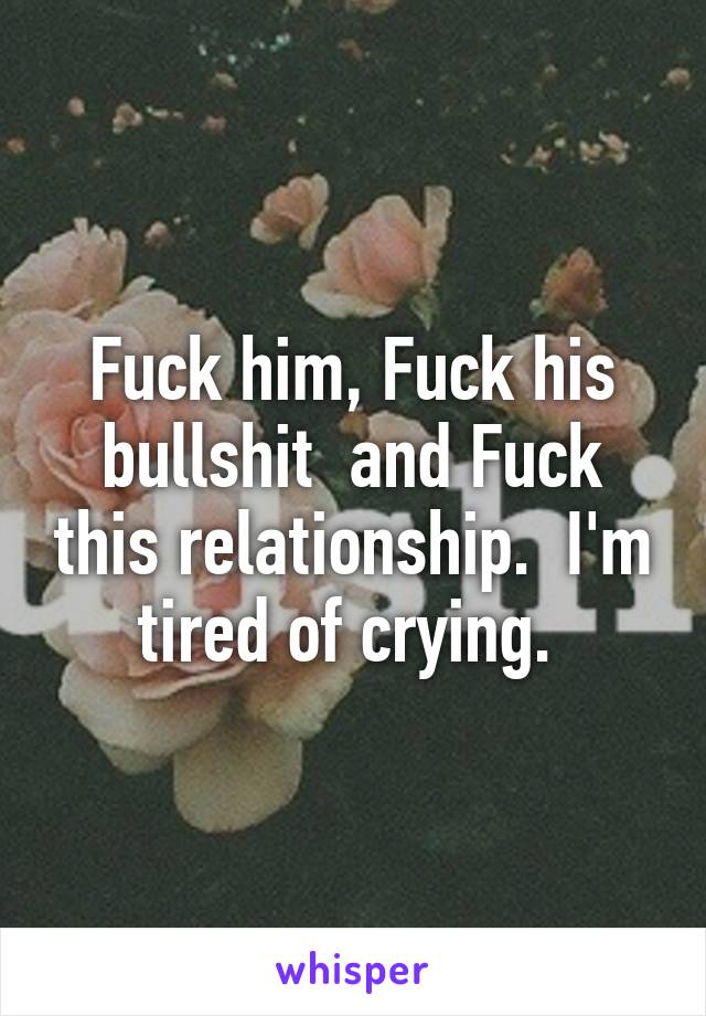 Fuck him, Fuck his bullshit  and Fuck this relationship.  I'm tired of crying. 