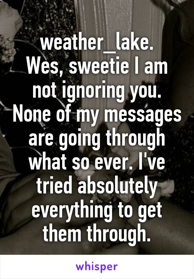 weather_lake.
Wes, sweetie I am not ignoring you. None of my messages are going through what so ever. I've tried absolutely everything to get them through.