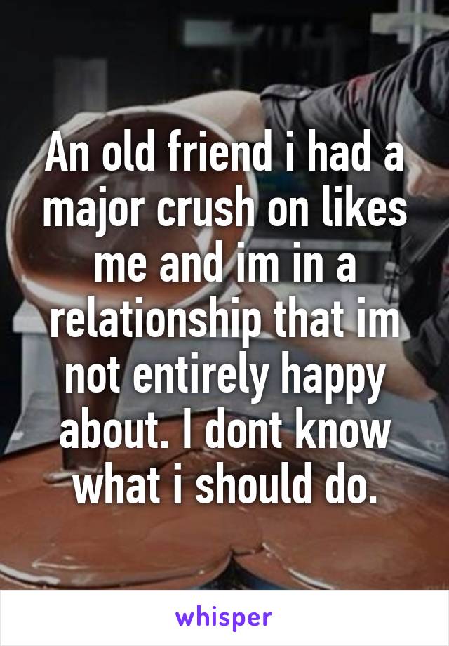 An old friend i had a major crush on likes me and im in a relationship that im not entirely happy about. I dont know what i should do.