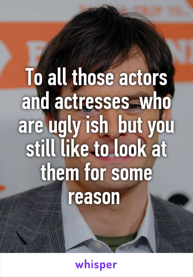 To all those actors and actresses  who are ugly ish  but you still like to look at them for some reason 