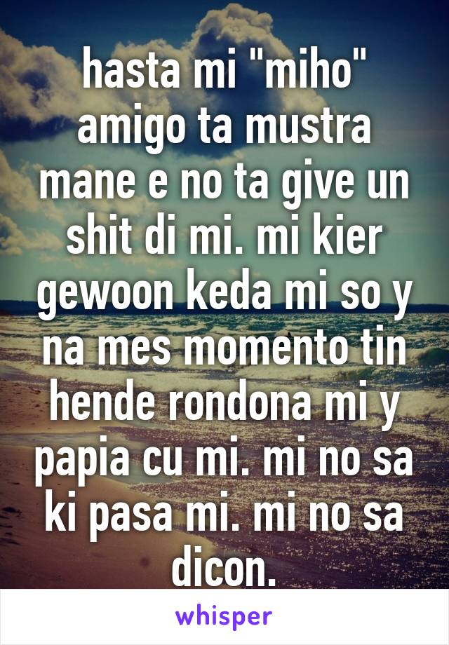 hasta mi "miho" amigo ta mustra mane e no ta give un shit di mi. mi kier gewoon keda mi so y na mes momento tin hende rondona mi y papia cu mi. mi no sa ki pasa mi. mi no sa dicon.