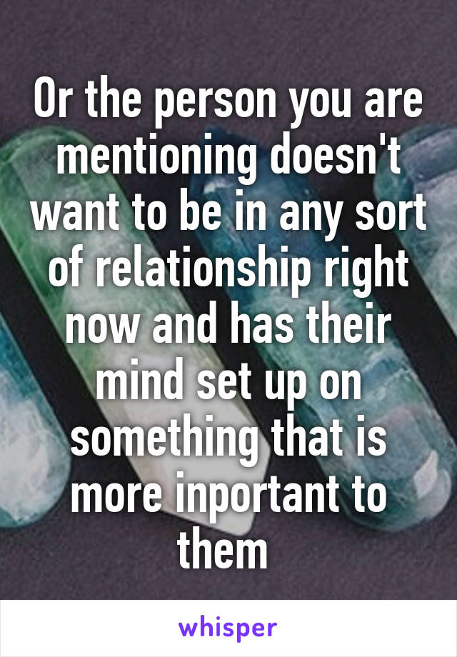 Or the person you are mentioning doesn't want to be in any sort of relationship right now and has their mind set up on something that is more inportant to them 