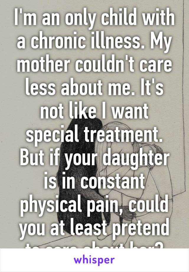 I'm an only child with a chronic illness. My mother couldn't care less about me. It's not like I want special treatment. But if your daughter is in constant physical pain, could you at least pretend to care about her?