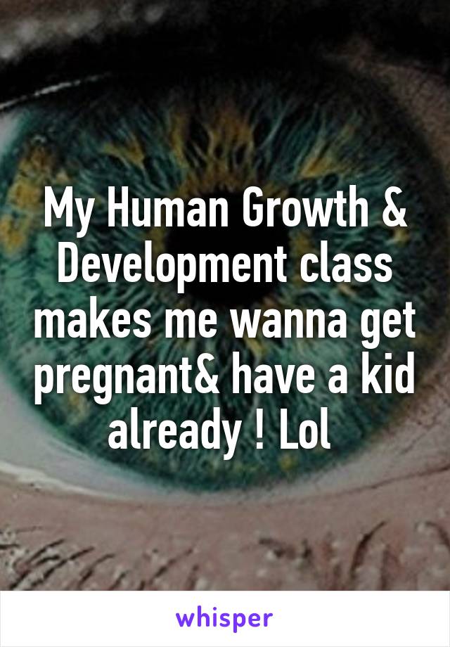 My Human Growth & Development class makes me wanna get pregnant& have a kid already ! Lol 