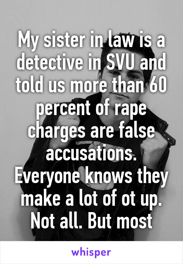 My sister in law is a detective in SVU and told us more than 60 percent of rape charges are false accusations. Everyone knows they make a lot of ot up. Not all. But most