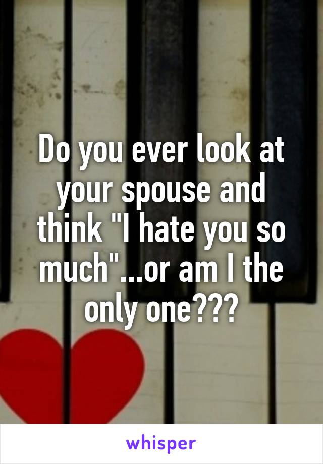 Do you ever look at your spouse and think "I hate you so much"...or am I the only one???