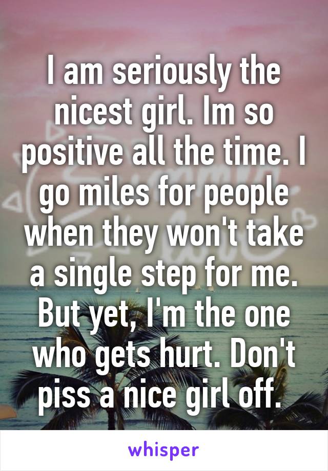 I am seriously the nicest girl. Im so positive all the time. I go miles for people when they won't take a single step for me. But yet, I'm the one who gets hurt. Don't piss a nice girl off. 