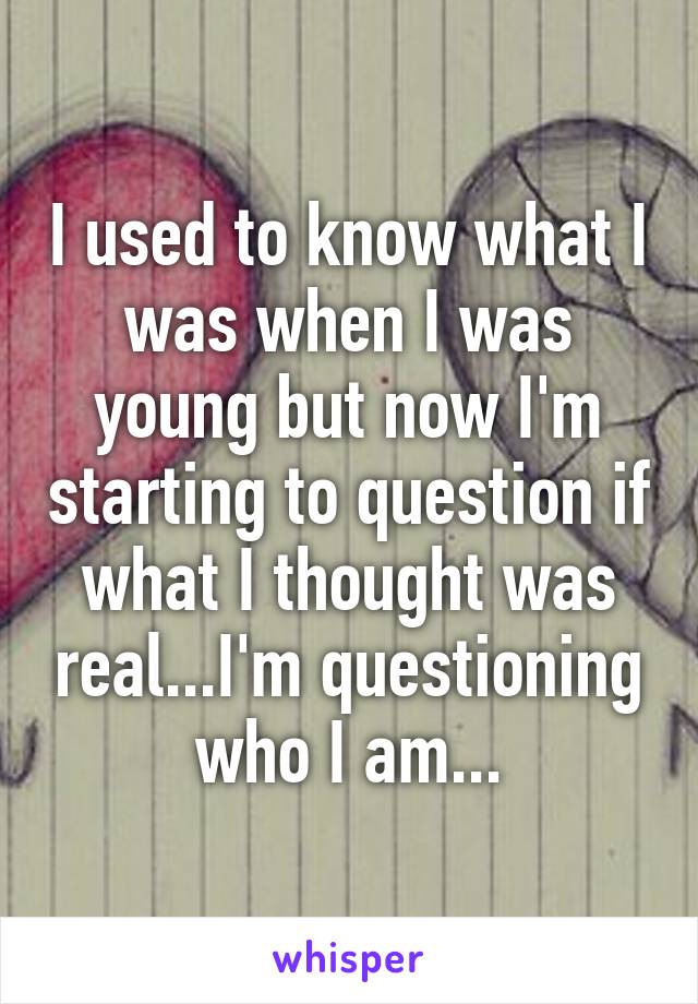 I used to know what I was when I was young but now I'm starting to question if what I thought was real...I'm questioning who I am...