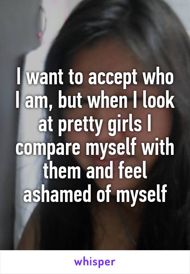 I want to accept who I am, but when I look at pretty girls I compare myself with them and feel ashamed of myself