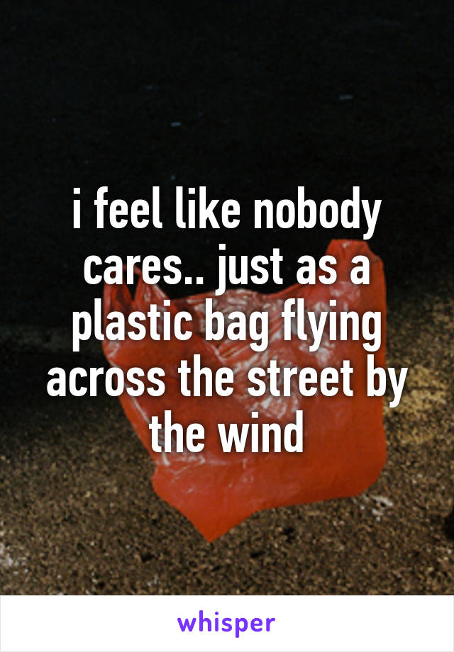 i feel like nobody cares.. just as a plastic bag flying across the street by the wind