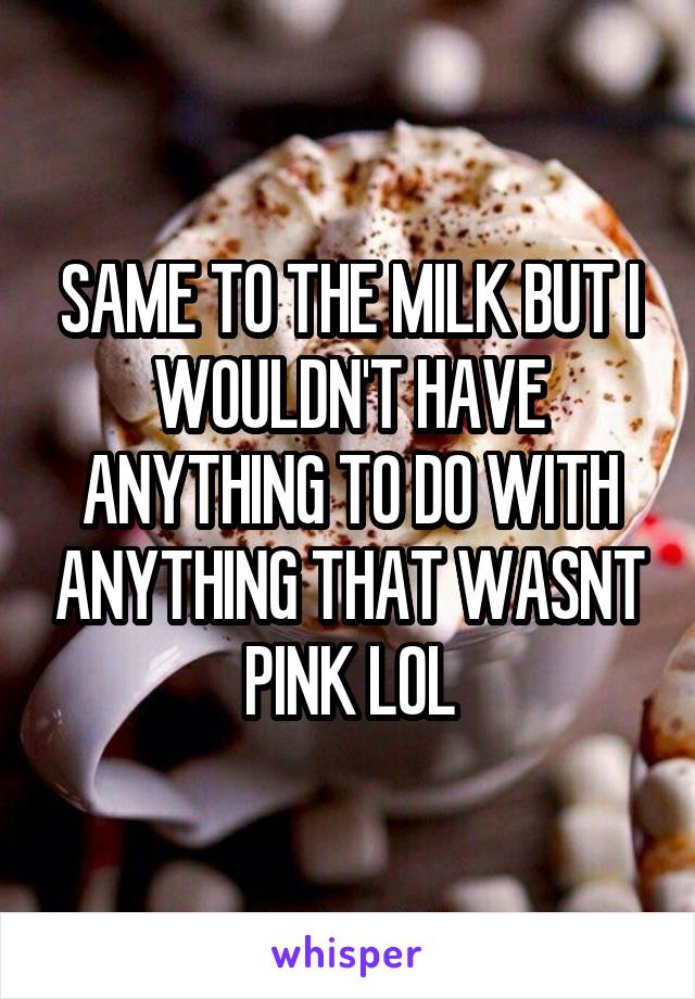 SAME TO THE MILK BUT I WOULDN'T HAVE ANYTHING TO DO WITH ANYTHING THAT WASNT PINK LOL