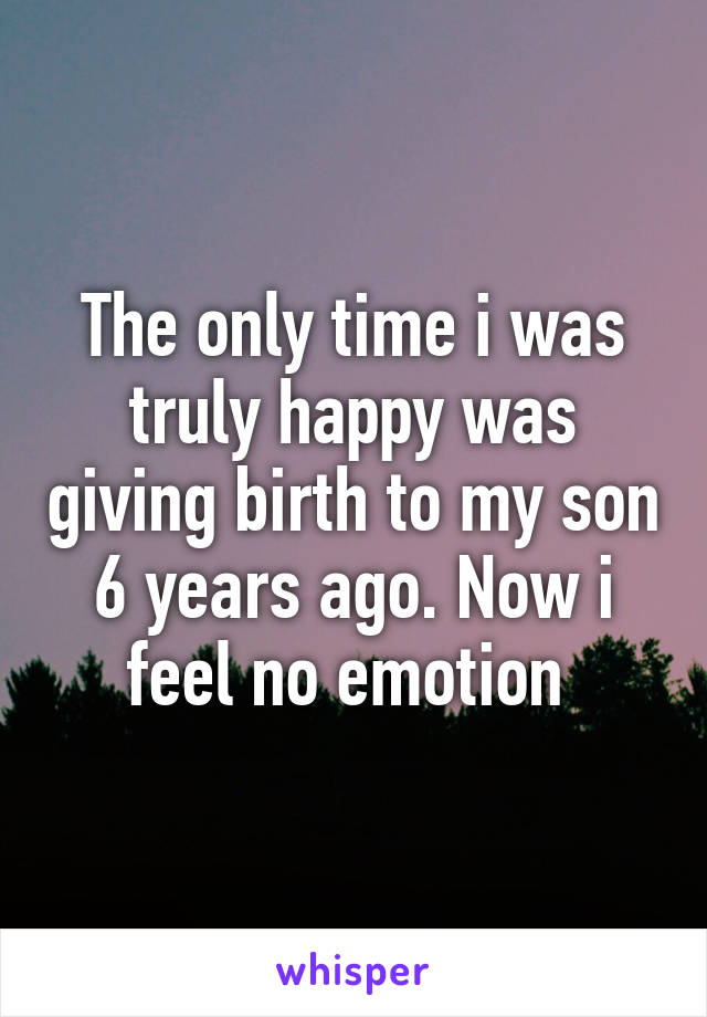 The only time i was truly happy was giving birth to my son 6 years ago. Now i feel no emotion 